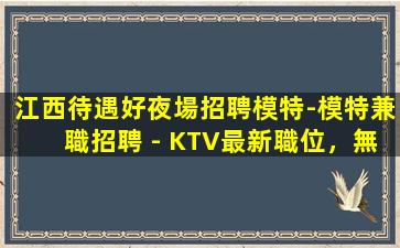 江西待遇好夜場招聘模特-模特兼職招聘 - KTV最新職位，無